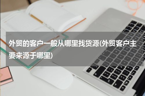 外贸的客户一般从哪里找货源(外贸客户主要来源于哪里)