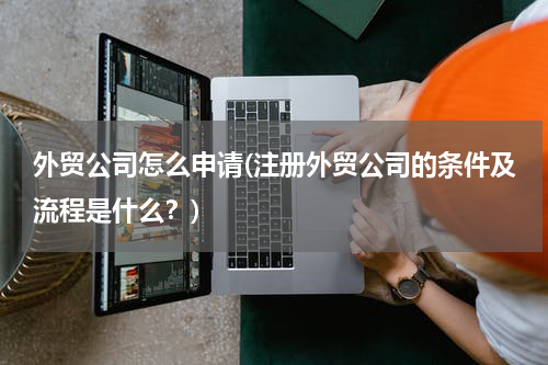 外贸公司怎么申请(注册外贸公司的条件及流程是什么？)