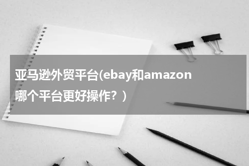 亚马逊外贸平台(ebay和amazon哪个平台更好操作？)