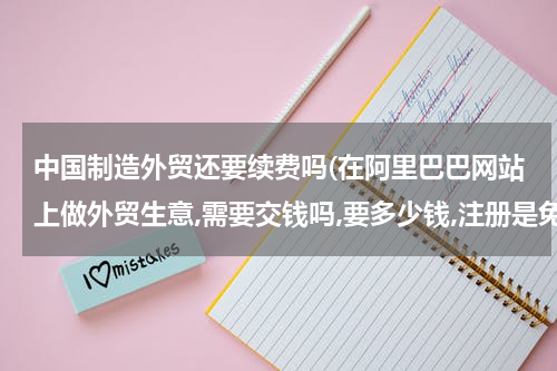 中国制造外贸还要续费吗(在阿里巴巴网站上做外贸生意,需要交钱吗,要多少钱,注册是免费的吗)