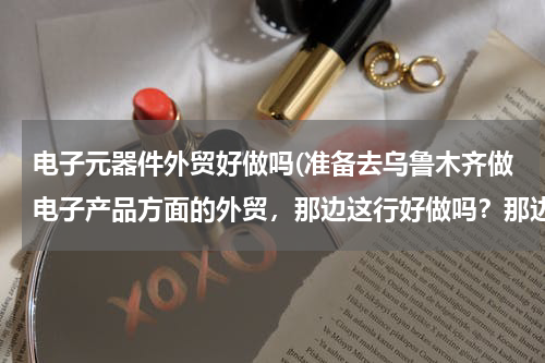 电子元器件外贸好做吗(准备去乌鲁木齐做电子产品方面的外贸，那边这行好做吗？那边做外贸一般都集中在哪些地方？刚开始找客户是)