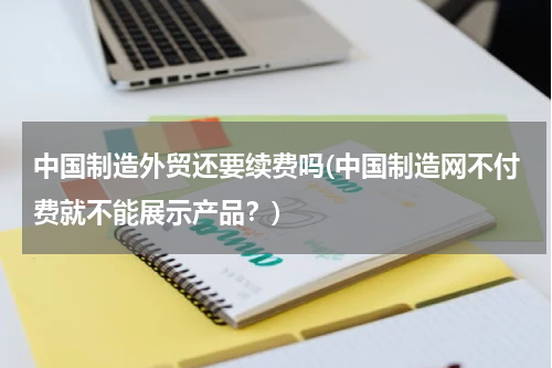 中国制造外贸还要续费吗(中国制造网不付费就不能展示产品？)