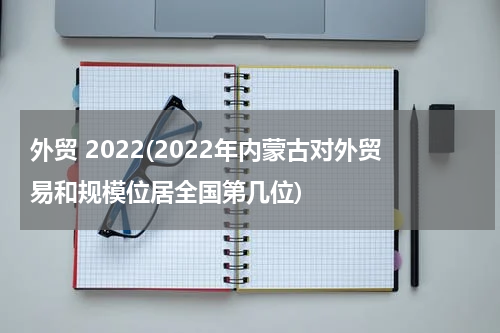 外贸 2022(2022年内蒙古对外贸易和规模位居全国第几位)