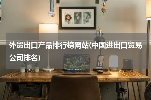 外贸出口产品排行榜网站(中国进出口贸易公司排名)