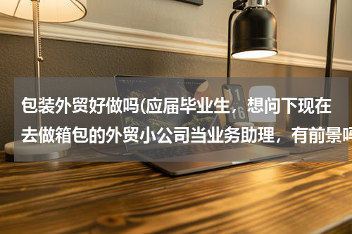 包装外贸好做吗(应届毕业生，想问下现在去做箱包的外贸小公司当业务助理，有前景吗？)