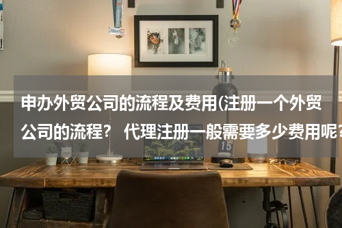 申办外贸公司的流程及费用(注册一个外贸公司的流程？ 代理注册一般需要多少费用呢？)