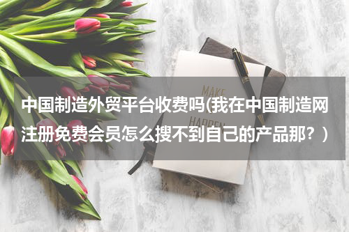 中国制造外贸平台收费吗(我在中国制造网注册免费会员怎么搜不到自己的产品那？)