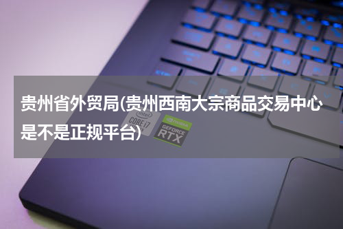 贵州省外贸局(贵州西南大宗商品交易中心是不是正规平台)