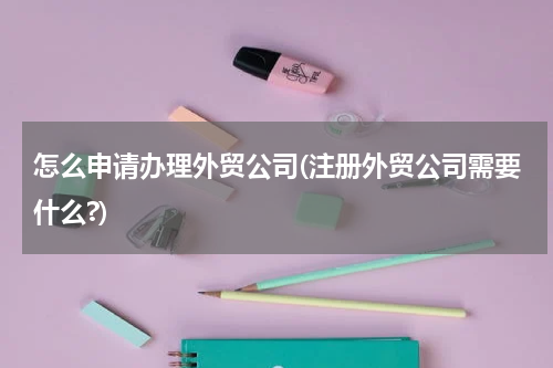 怎么申请办理外贸公司(注册外贸公司需要什么?)