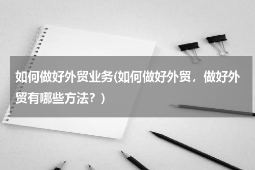 如何做好外贸业务(如何做好外贸，做好外贸有哪些方法？)