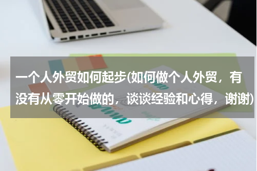 一个人外贸如何起步(如何做个人外贸，有没有从零开始做的，谈谈经验和心得，谢谢)