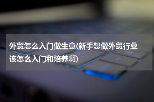外贸怎么入门做生意(新手想做外贸行业 该怎么入门和培养啊)