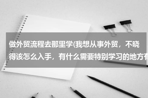 做外贸流程去那里学(我想从事外贸，不晓得该怎么入手，有什么需要特别学习的地方有没有？)