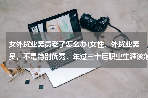 女外贸业务员老了怎么办(女性，外贸业务员，不是特别优秀，年过三十后职业生涯该怎么发展？看到好多招聘业务员)