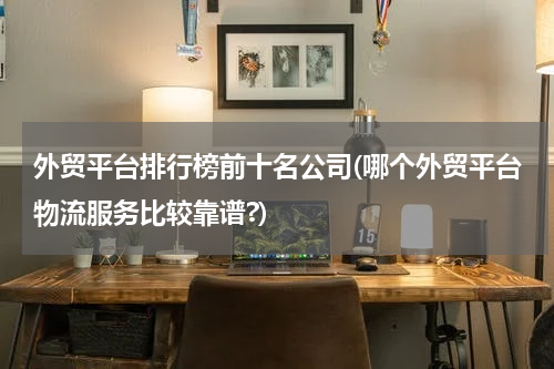 外贸平台排行榜前十名公司(哪个外贸平台物流服务比较靠谱?)