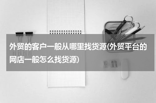 外贸的客户一般从哪里找货源(外贸平台的网店一般怎么找货源)