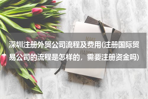 深圳注册外贸公司流程及费用(注册国际贸易公司的流程是怎样的，需要注册资金吗)