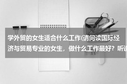 学外贸的女生适合什么工作(请问读国际经济与贸易专业的女生，做什么工作最好？听说有外贸业务员，跟单员，报关员，客服员.，单证员..)