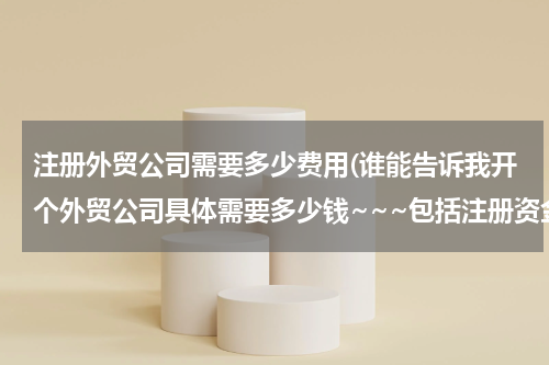 注册外贸公司需要多少费用(谁能告诉我开个外贸公司具体需要多少钱~~~包括注册资金)