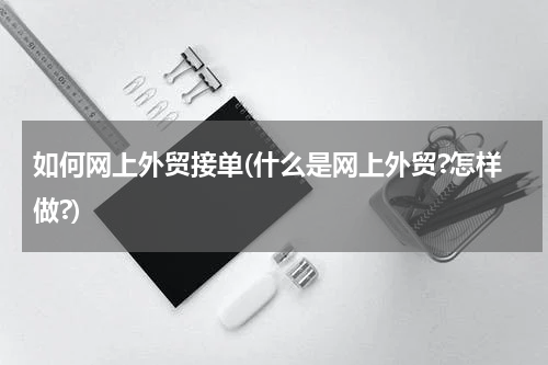 如何网上外贸接单(什么是网上外贸?怎样做?)