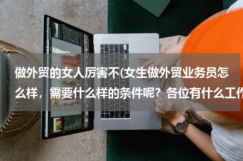 做外贸的女人厉害不(女生做外贸业务员怎么样，需要什么样的条件呢？各位有什么工作经验传授一下哈 谢谢了，求职经验和面试经验)