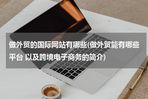 做外贸的国际网站有哪些(做外贸能有哪些平台 以及跨境电子商务的简介)