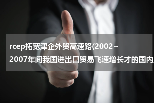 rcep拓宽津企外贸高速路(2002~2007年间我国进出口贸易飞速增长才的国内主要原因)