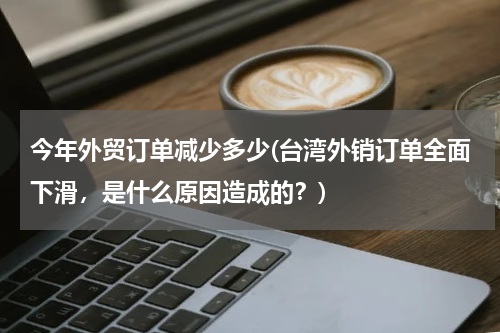 今年外贸订单减少多少(台湾外销订单全面下滑，是什么原因造成的？)