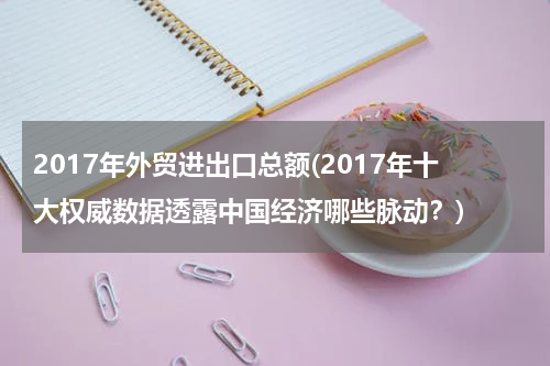 2017年外贸进出口总额(2017年十大权威数据透露中国经济哪些脉动？)