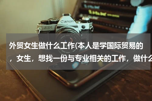 外贸女生做什么工作(本人是学国际贸易的，女生，想找一份与专业相关的工作，做什么比较适合啊)