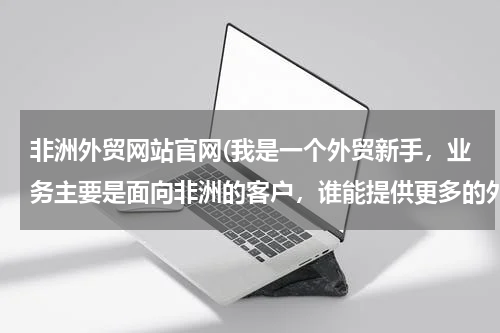 非洲外贸网站官网(我是一个外贸新手，业务主要是面向非洲的客户，谁能提供更多的外贸网站？)