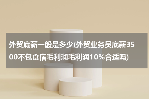 外贸底薪一般是多少(外贸业务员底薪3500不包食宿毛利润毛利润10%合适吗)