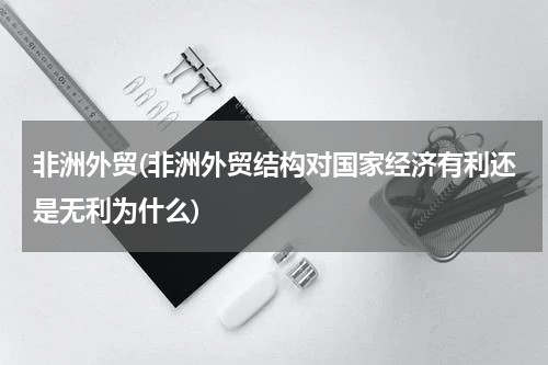 非洲外贸(非洲外贸结构对国家经济有利还是无利为什么)
