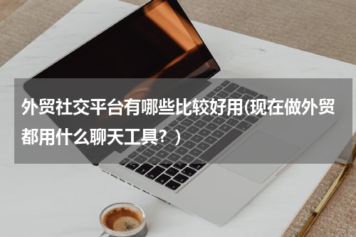 外贸社交平台有哪些比较好用(现在做外贸都用什么聊天工具？)