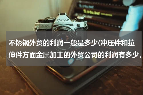不锈钢外贸的利润一般是多少(冲压件和拉伸件方面金属加工的外贸公司的利润有多少，扣掉退税以后。净的利润，估计百分之几？)