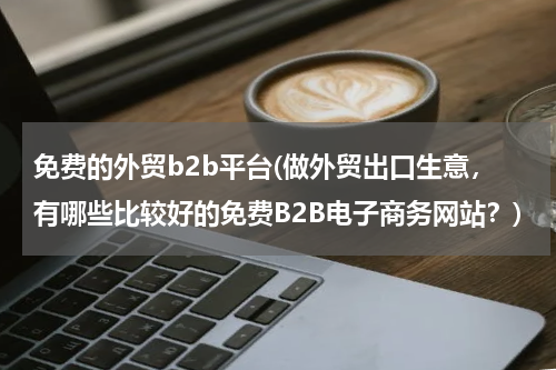 免费的外贸b2b平台(做外贸出口生意，有哪些比较好的免费B2B电子商务网站？)