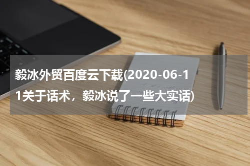毅冰外贸百度云下载(2020-06-11关于话术，毅冰说了一些大实话)
