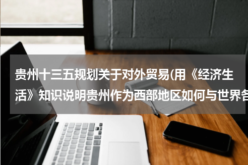贵州十三五规划关于对外贸易(用《经济生活》知识说明贵州作为西部地区如何与世界各国开展经贸合作)