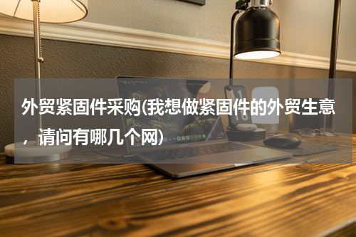 外贸紧固件采购(我想做紧固件的外贸生意，请问有哪几个网)