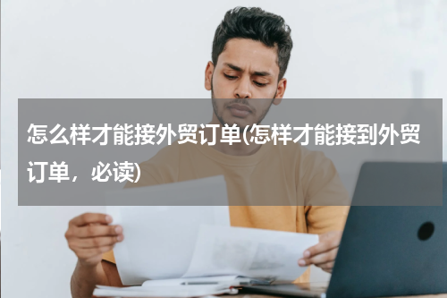 怎么样才能接外贸订单(怎样才能接到外贸订单，必读)