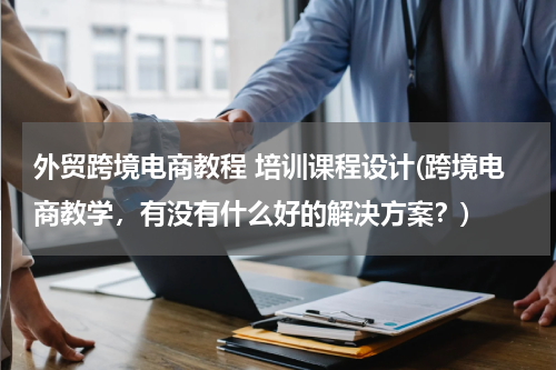 外贸跨境电商教程 培训课程设计(跨境电商教学，有没有什么好的解决方案？)