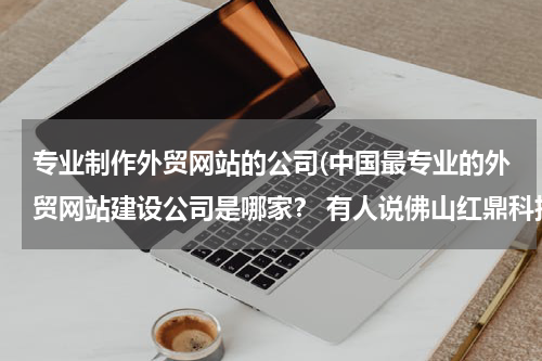 专业制作外贸网站的公司(中国最专业的外贸网站建设公司是哪家？ 有人说佛山红鼎科技不错，大家觉得呢？)