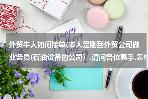 外贸牛人如何接单(本人是刚到外贸公司做业务员(石油设备的公司）,请问各位高手,怎样才能尽快接到订单?)