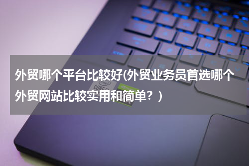 外贸哪个平台比较好(外贸业务员首选哪个外贸网站比较实用和简单？)