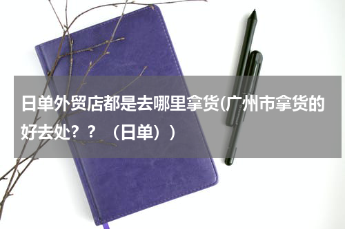 日单外贸店都是去哪里拿货(广州市拿货的好去处？？（日单）)