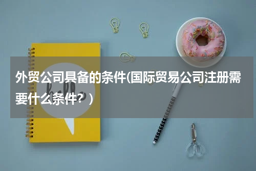 外贸公司具备的条件(国际贸易公司注册需要什么条件？)