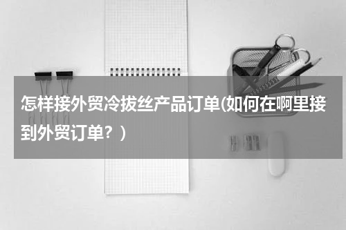 怎样接外贸冷拔丝产品订单(如何在啊里接到外贸订单？)