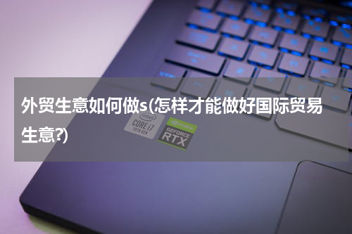 外贸生意如何做s(怎样才能做好国际贸易生意?)