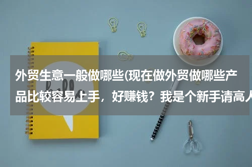 外贸生意一般做哪些(现在做外贸做哪些产品比较容易上手，好赚钱？我是个新手请高人指点指点求大神帮助)