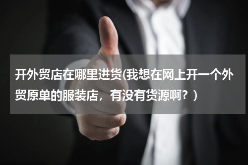 开外贸店在哪里进货(我想在网上开一个外贸原单的服装店，有没有货源啊？)